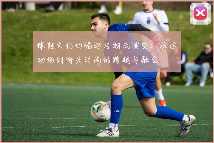 球鞋文化的崛起与潮流演变：从运动场到街头时尚的跨越与融合