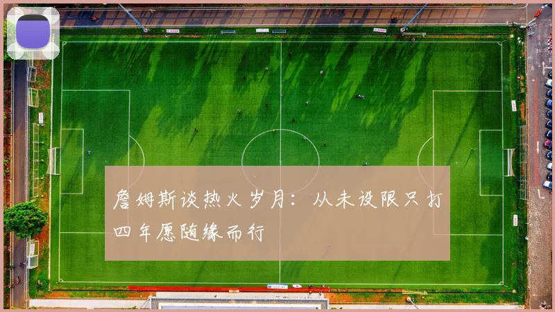 詹姆斯谈热火岁月:从未设限只打四年愿随缘而行