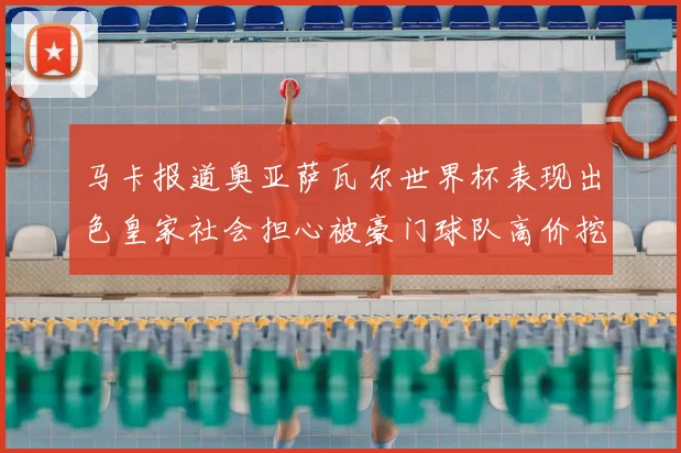 马卡报道奥亚萨瓦尔世界杯表现出色皇家社会担心被豪门球队高价挖角