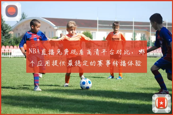 NBA直播免费观看高清平台对比，哪个应用提供最稳定的赛事转播体验