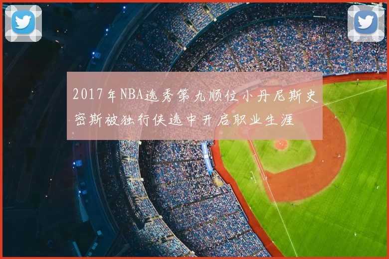 2017年NBA选秀第九顺位小丹尼斯史密斯被独行侠选中开启职业生涯