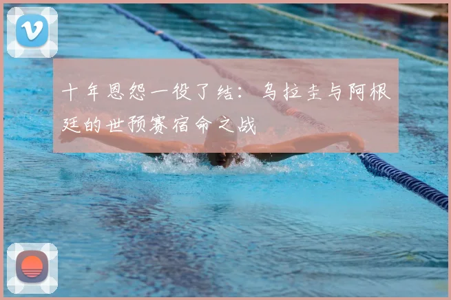 十年恩怨一役了结:乌拉圭与阿根廷的世预赛宿命之战