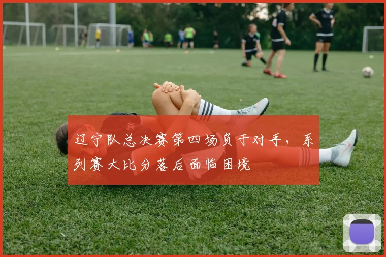 辽宁队总决赛第四场负于对手,系列赛大比分落后面临困境