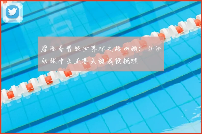 摩洛哥晋级世界杯之路回顾:非洲劲旅冲击正赛关键战役梳理