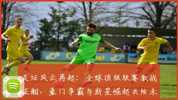 足坛风云再起：全球顶级联赛激战正酣，豪门争霸与新星崛起共绘未来篇章