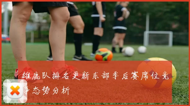 雄鹿队排名更新东部季后赛席位竞争态势分析