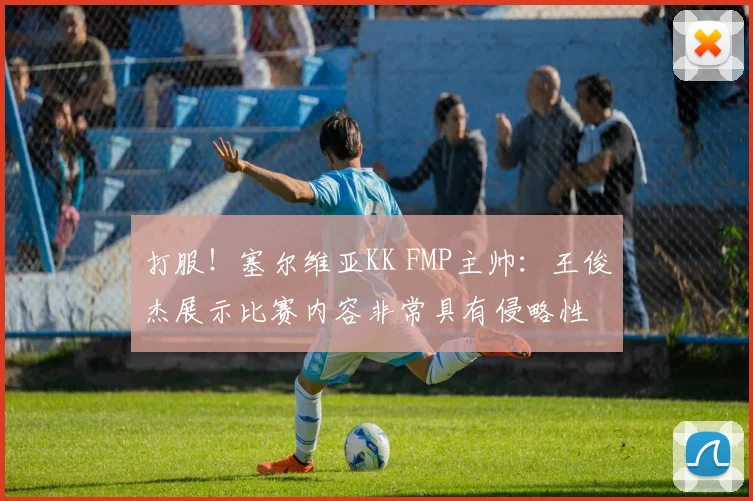 打服！塞尔维亚KK FMP主帅：王俊杰展示比赛内容非常具有侵略性