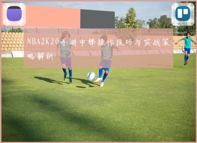 NBA2K20手游中锋操作技巧与实战策略解析
