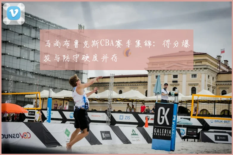 马尚布鲁克斯CBA赛季集锦:得分爆发与防守硬度并存