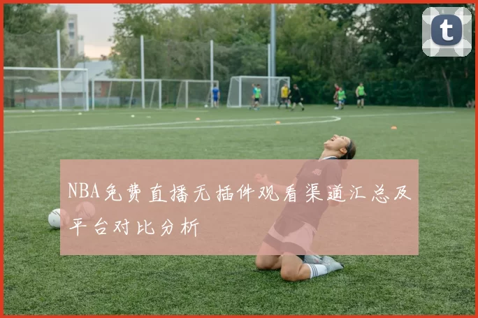 NBA免费直播无插件观看渠道汇总及平台对比分析