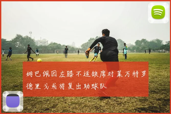 姆巴佩因左膝不适缺席对莱万特罗德里戈或将复出助球队