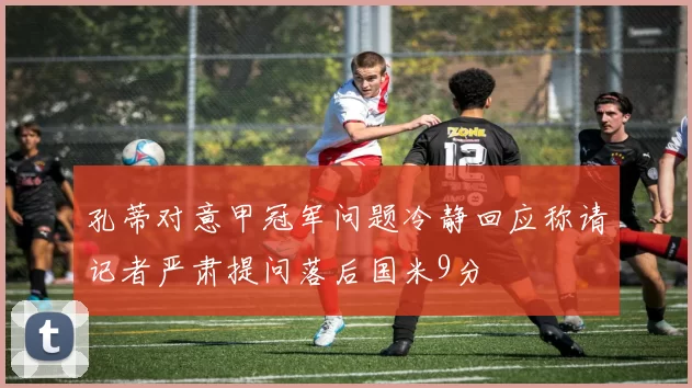孔蒂对意甲冠军问题冷静回应称请记者严肃提问落后国米9分