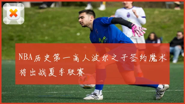 NBA历史第一高人波尔之子签约魔术将出战夏季联赛
