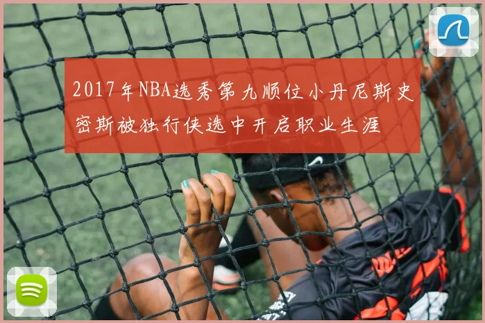 2017年NBA选秀第九顺位小丹尼斯史密斯被独行侠选中开启职业生涯