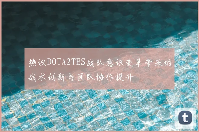 热议DOTA2TES战队意识变革带来的战术创新与团队协作提升