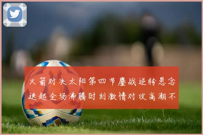 火箭对决太阳第四节鏖战逆转悬念迭起全场沸腾时刻激情对攻高潮不断