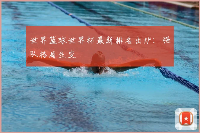 世界篮球世界杯最新排名出炉:强队格局生变