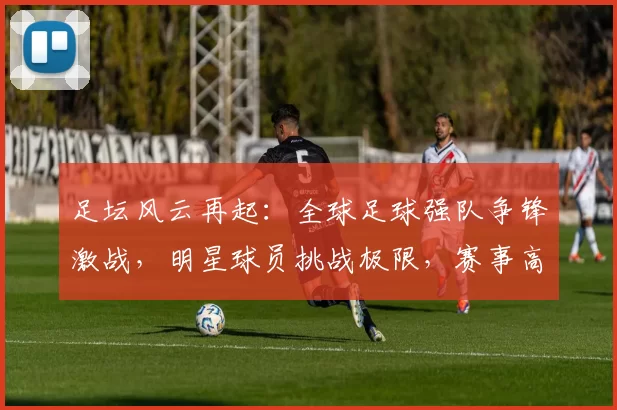 足坛风云再起：全球足球强队争锋激战，明星球员挑战极限，赛事高潮迭起