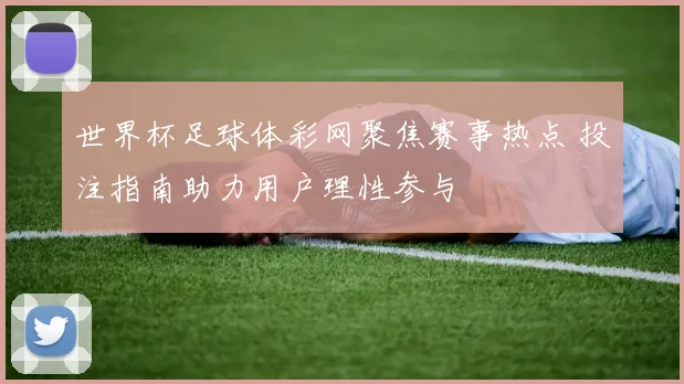 世界杯足球体彩网聚焦赛事热点 投注指南助力用户理性参与