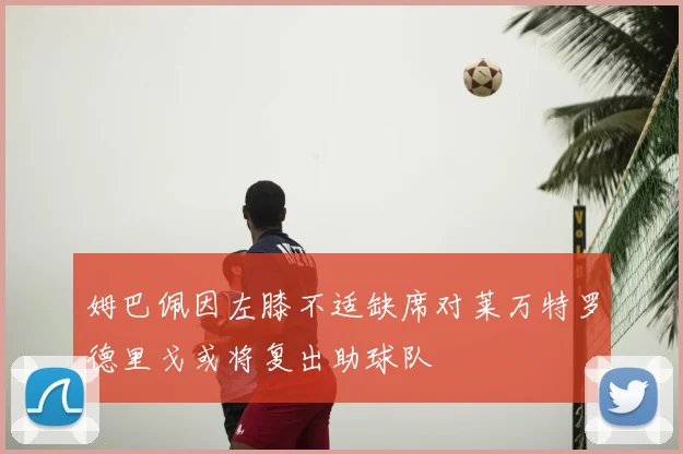 姆巴佩因左膝不适缺席对莱万特罗德里戈或将复出助球队