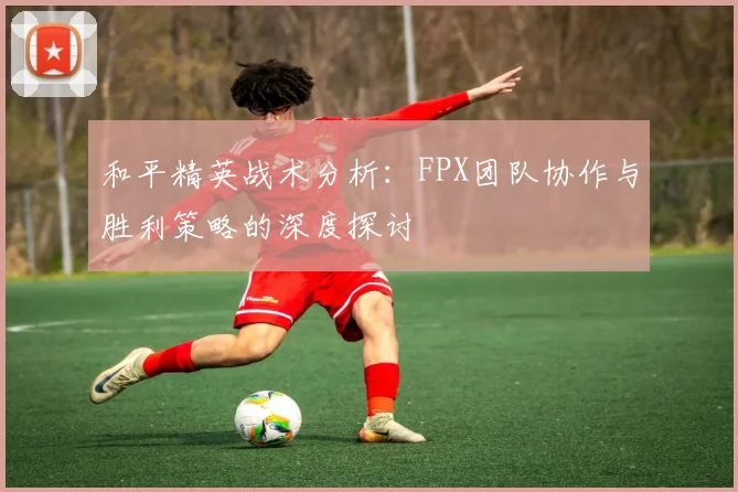 和平精英战术分析：FPX团队协作与胜利策略的深度探讨