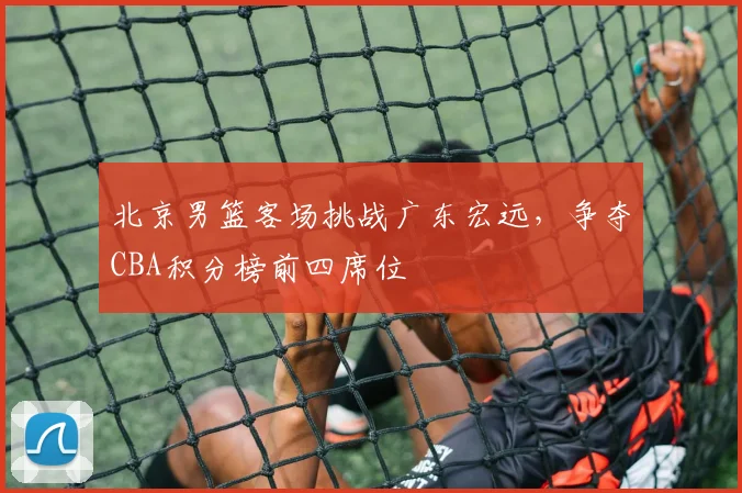北京男篮客场挑战广东宏远，争夺CBA积分榜前四席位
