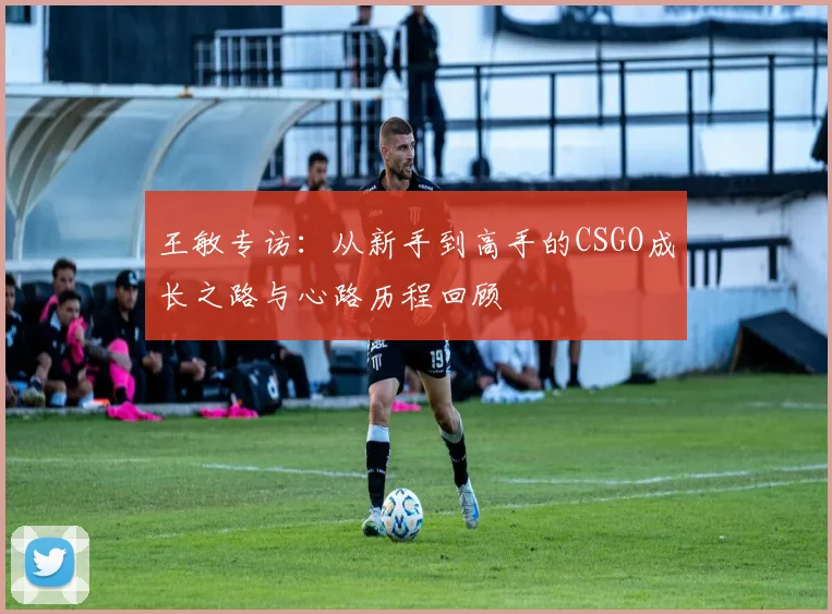 王敏专访:从新手到高手的CSGO成长之路与心路历程回顾