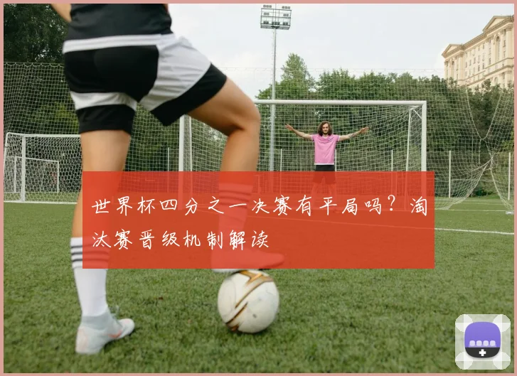 世界杯四分之一决赛有平局吗?淘汰赛晋级机制解读