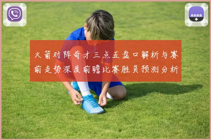 火箭对阵奇才三点五盘口解析与赛前走势深度前瞻比赛胜负预测分析