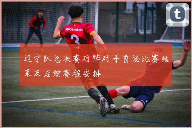 辽宁队总决赛对阵对手首场比赛结果及后续赛程安排