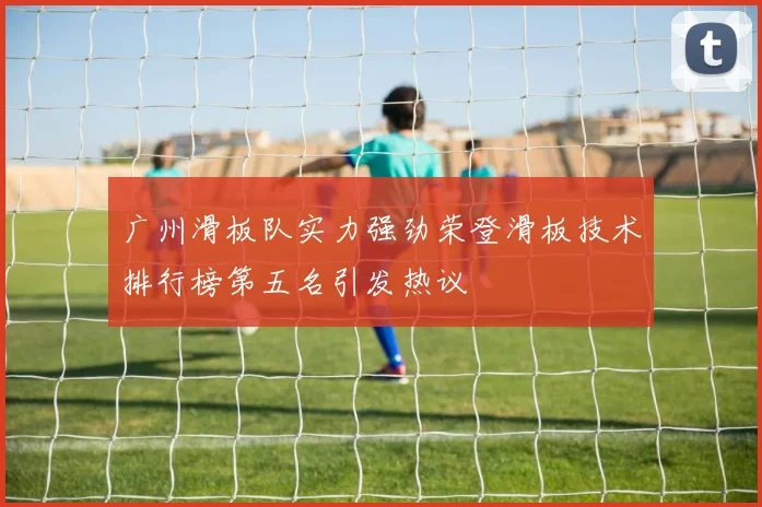 广州滑板队实力强劲荣登滑板技术排行榜第五名引发热议