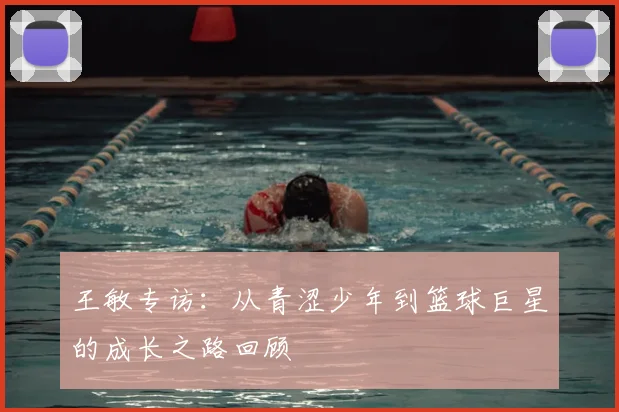 王敏专访:从青涩少年到篮球巨星的成长之路回顾