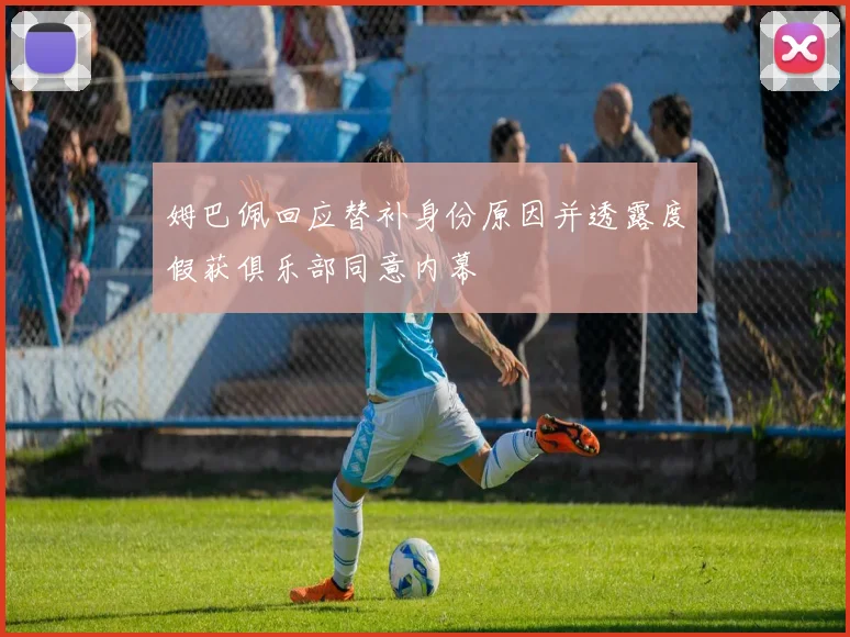 姆巴佩回应替补身份原因并透露度假获俱乐部同意内幕