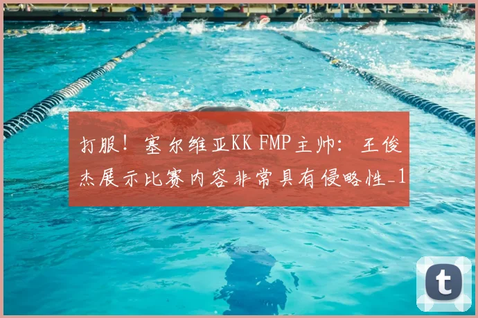 打服！塞尔维亚KK FMP主帅：王俊杰展示比赛内容非常具有侵略性_1