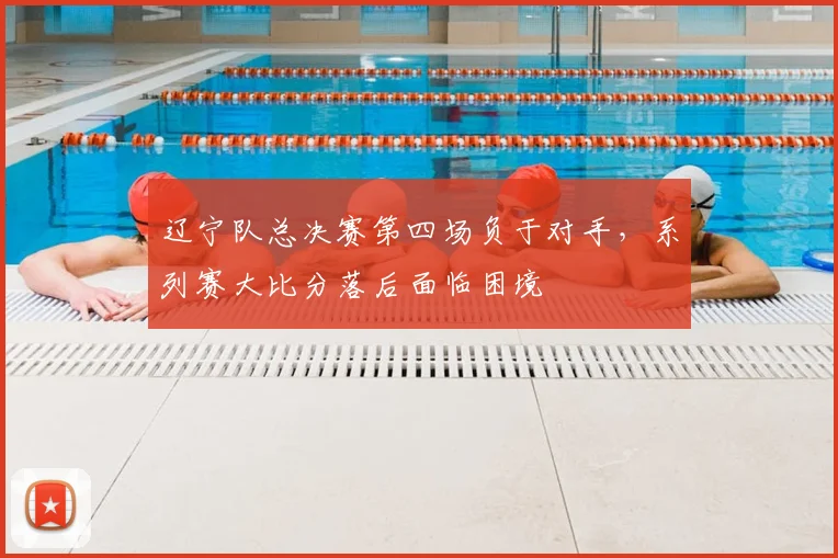 辽宁队总决赛第四场负于对手,系列赛大比分落后面临困境