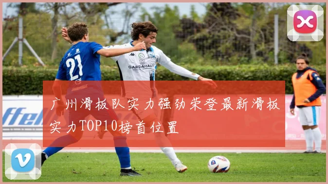 广州滑板队实力强劲荣登最新滑板实力TOP10榜首位置