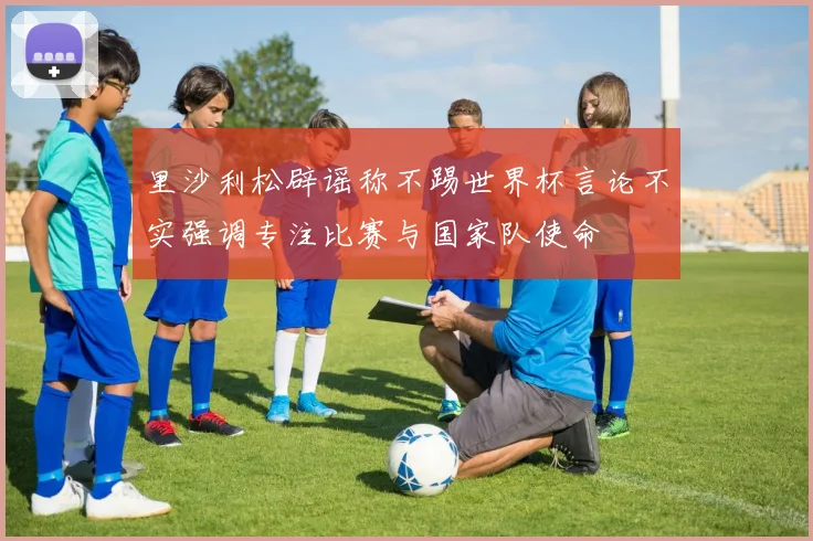 里沙利松辟谣称不踢世界杯言论不实强调专注比赛与国家队使命