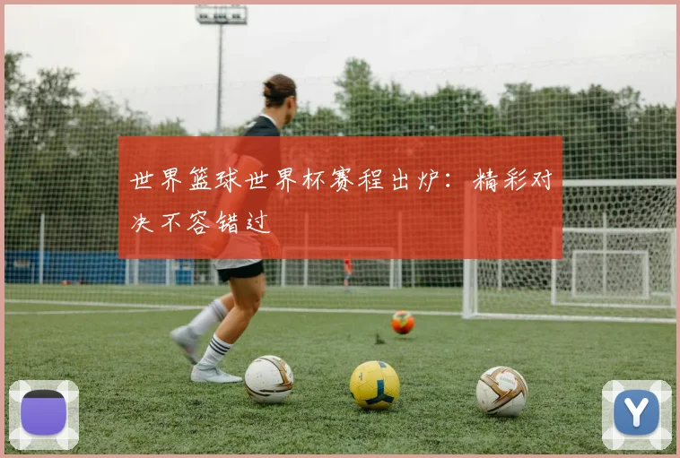 世界篮球世界杯赛程出炉：精彩对决不容错过