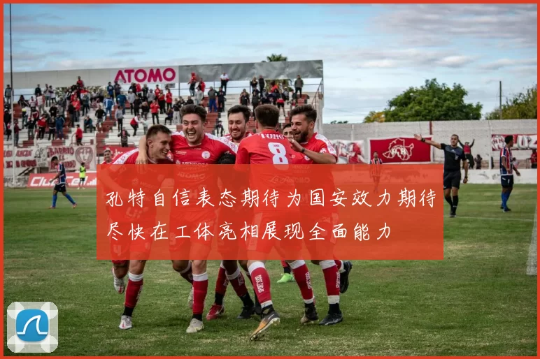 孔特自信表态期待为国安效力期待尽快在工体亮相展现全面能力