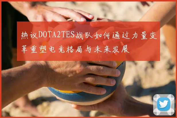 热议DOTA2TES战队如何通过力量变革重塑电竞格局与未来发展