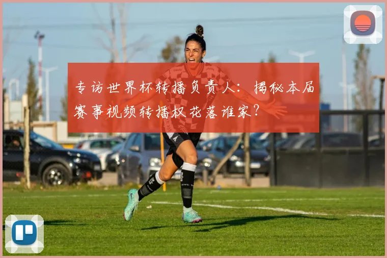 专访世界杯转播负责人:揭秘本届赛事视频转播权花落谁家?