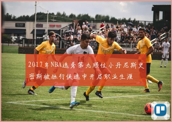 2017年NBA选秀第九顺位小丹尼斯史密斯被独行侠选中开启职业生涯
