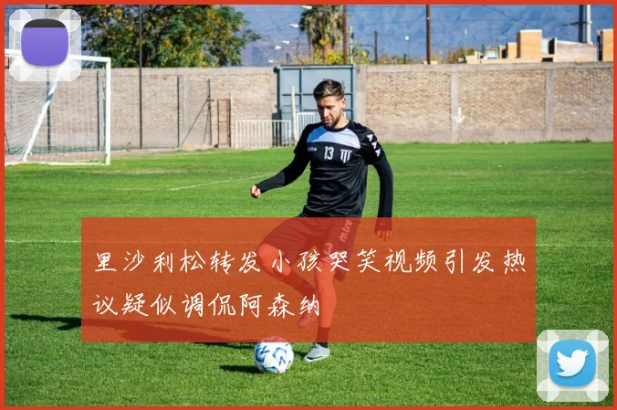 里沙利松转发小孩哭笑视频引发热议疑似调侃阿森纳