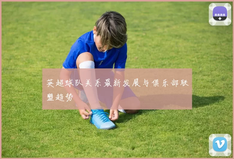 英超球队关系最新发展与俱乐部联盟趋势
