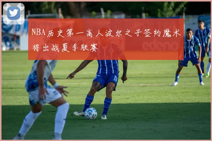 NBA历史第一高人波尔之子签约魔术将出战夏季联赛