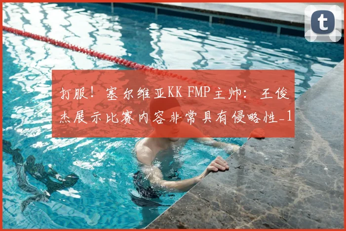 打服！塞尔维亚KK FMP主帅：王俊杰展示比赛内容非常具有侵略性_1