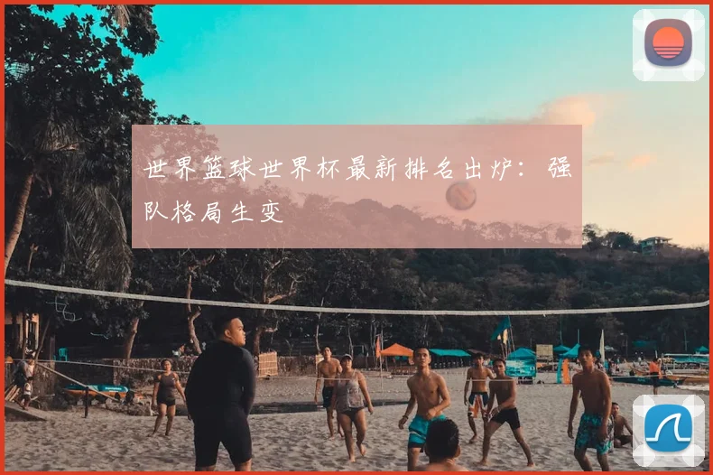 世界篮球世界杯最新排名出炉：强队格局生变
