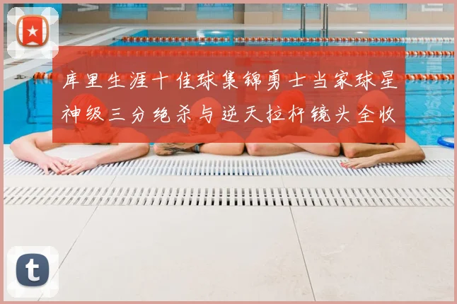 库里生涯十佳球集锦勇士当家球星神级三分绝杀与逆天拉杆镜头全收录