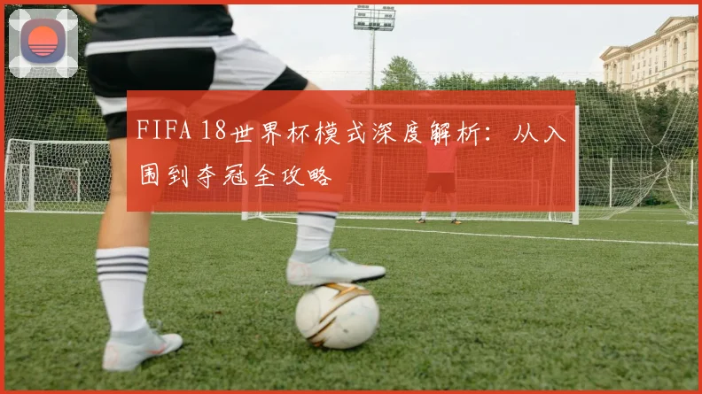 FIFA 18世界杯模式深度解析:从入围到夺冠全攻略