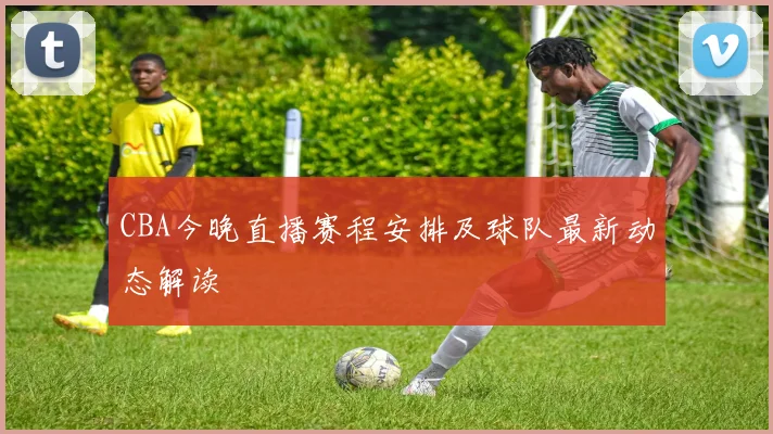 CBA今晚直播赛程安排及球队最新动态解读